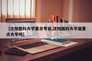 【沈阳医科大学重点专业,沈阳医科大学是重点大学吗】