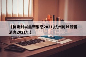 【杭州封城最新消息2021,杭州封城最新消息2021年】
