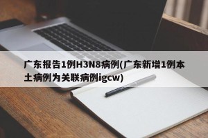 广东报告1例H3N8病例(广东新增1例本土病例为关联病例igcw)