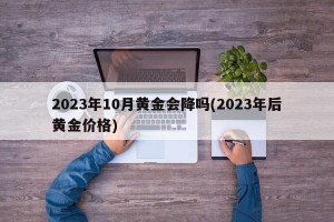 2023年10月黄金会降吗(2023年后黄金价格)