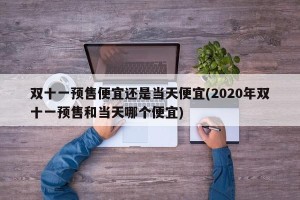 双十一预售便宜还是当天便宜(2020年双十一预售和当天哪个便宜)