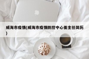 威海市疫情(威海市疫情防控中心姜主任简历)