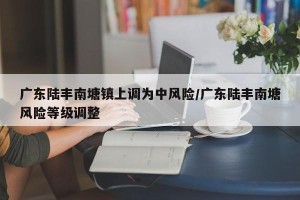 广东陆丰南塘镇上调为中风险/广东陆丰南塘风险等级调整