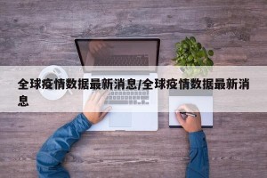 全球疫情数据最新消息/全球疫情数据最新消息
