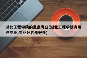 湖北工程学院的重点专业(湖北工程学院有哪些专业,专业分名是好多)