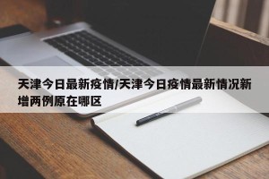 天津今日最新疫情/天津今日疫情最新情况新增两例原在哪区