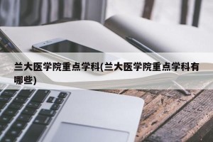 兰大医学院重点学科(兰大医学院重点学科有哪些)
