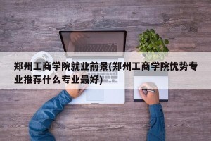 郑州工商学院就业前景(郑州工商学院优势专业推荐什么专业最好)