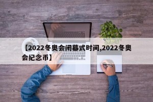 【2022冬奥会闭幕式时间,2022冬奥会纪念币】