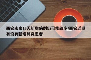 西安未来几天新增病例仍可能较多/西安近期有没有新增肺炎患者