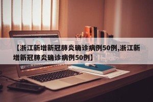 【浙江新增新冠肺炎确诊病例50例,浙江新增新冠肺炎确诊病例50例】
