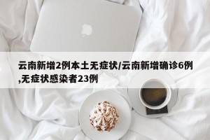 云南新增2例本土无症状/云南新增确诊6例,无症状感染者23例