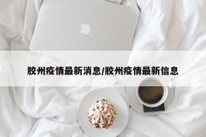 胶州疫情最新消息/胶州疫情最新信息