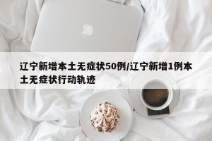 辽宁新增本土无症状50例/辽宁新增1例本土无症状行动轨迹