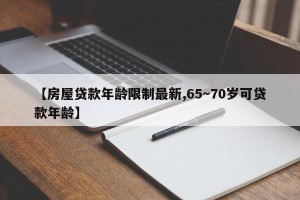 【房屋贷款年龄限制最新,65～70岁可贷款年龄】