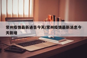 常州疫情最新通告今天/常州疫情最新消息今天新增