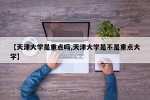 【天津大学是重点吗,天津大学是不是重点大学】