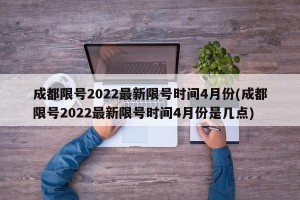 成都限号2022最新限号时间4月份(成都限号2022最新限号时间4月份是几点)