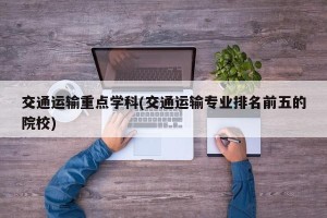 交通运输重点学科(交通运输专业排名前五的院校)