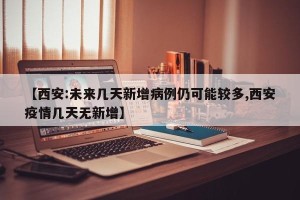 【西安:未来几天新增病例仍可能较多,西安疫情几天无新增】