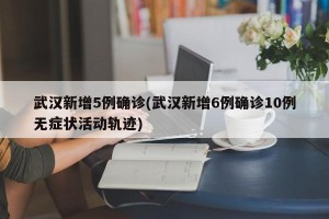 武汉新增5例确诊(武汉新增6例确诊10例无症状活动轨迹)
