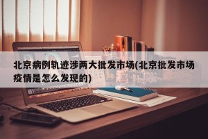 北京病例轨迹涉两大批发市场(北京批发市场疫情是怎么发现的)