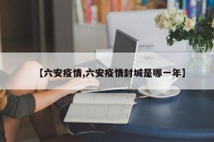 【六安疫情,六安疫情封城是哪一年】