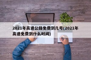 2021年高速公路免费到几号(2021年高速免费到什么时间)