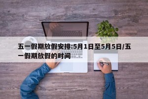 五一假期放假安排:5月1日至5月5日/五一假期放假的时间