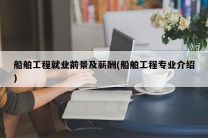 船舶工程就业前景及薪酬(船舶工程专业介绍)
