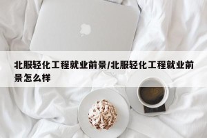 北服轻化工程就业前景/北服轻化工程就业前景怎么样