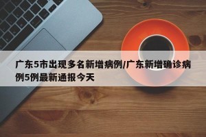 广东5市出现多名新增病例/广东新增确诊病例5例最新通报今天