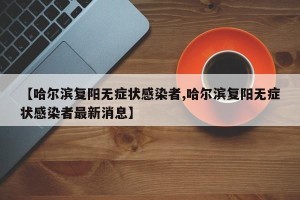 【哈尔滨复阳无症状感染者,哈尔滨复阳无症状感染者最新消息】