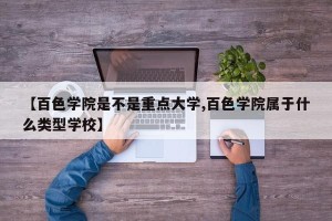 【百色学院是不是重点大学,百色学院属于什么类型学校】