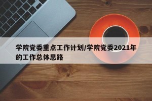 学院党委重点工作计划/学院党委2021年的工作总体思路