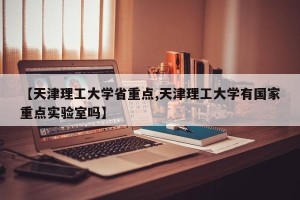 【天津理工大学省重点,天津理工大学有国家重点实验室吗】