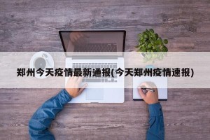 郑州今天疫情最新通报(今天郑州疫情速报)