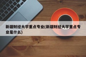 新疆财经大学重点专业(新疆财经大学重点专业是什么)
