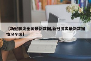【新冠肺炎全国最新数据,新冠肺炎最新数据情况全国】
