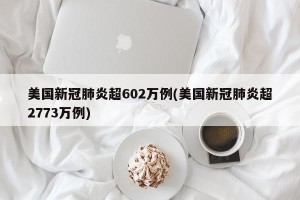 美国新冠肺炎超602万例(美国新冠肺炎超2773万例)
