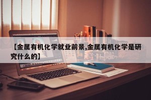 【金属有机化学就业前景,金属有机化学是研究什么的】