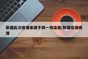 新疆此次疫情来源于同一传染源/新疆疫情根源