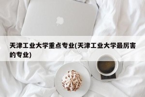 天津工业大学重点专业(天津工业大学最厉害的专业)