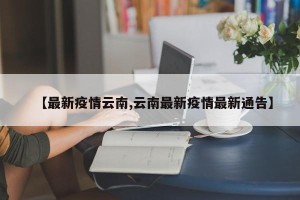 【最新疫情云南,云南最新疫情最新通告】