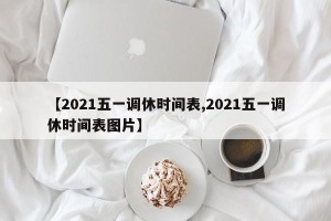 【2021五一调休时间表,2021五一调休时间表图片】