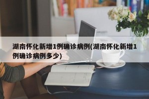 湖南怀化新增1例确诊病例(湖南怀化新增1例确诊病例多少)