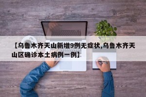 【乌鲁木齐天山新增9例无症状,乌鲁木齐天山区确诊本土病例一例】