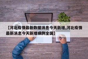 【河北疫情最新数据消息今天新增,河北疫情最新消息今天新增病例全国】