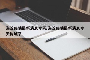 海淀疫情最新消息今天/海淀疫情最新消息今天封城了