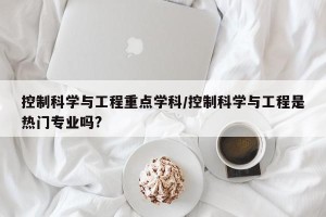控制科学与工程重点学科/控制科学与工程是热门专业吗?
